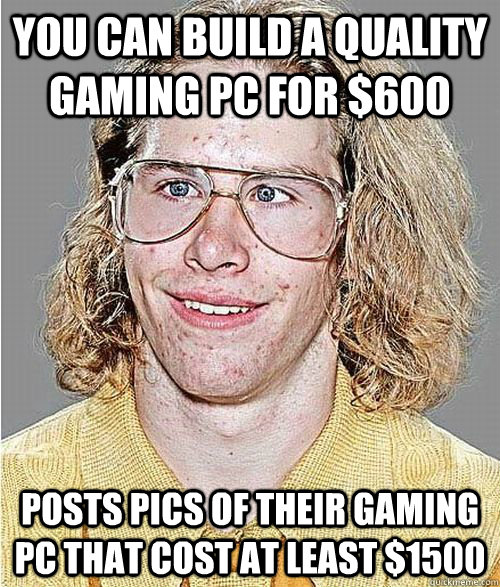 You can build a quality gaming PC for $600 Posts pics of their gaming PC that cost at least $1500 - You can build a quality gaming PC for $600 Posts pics of their gaming PC that cost at least $1500  NeoGAF Asshole