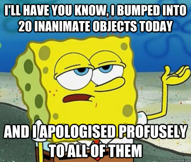 I'll have you know, I bumped into 20 inanimate objects today And I apologised profusely to all of them  Tough Spongebob