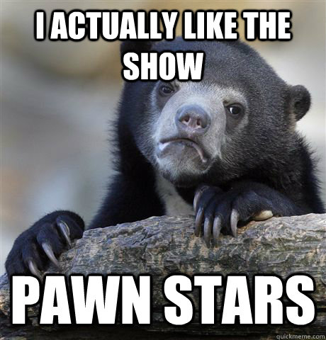 I actually like the show Pawn Stars  Confession Bear