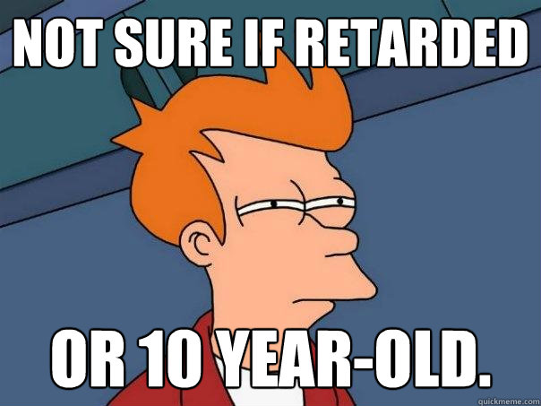 Not sure if retarded Or 10 year-old.  Futurama Fry