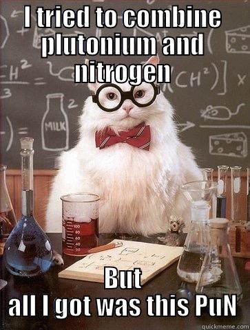 I TRIED TO COMBINE PLUTONIUM AND NITROGEN BUT ALL I GOT WAS THIS PUN Chemistry Cat