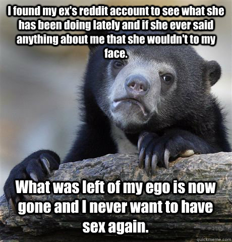 I found my ex's reddit account to see what she has been doing lately and if she ever said anything about me that she wouldn't to my face. What was left of my ego is now gone and I never want to have sex again.  Confession Bear