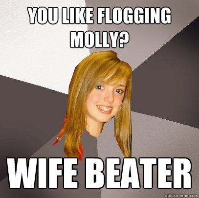 You like Flogging Molly? Wife Beater  Musically Oblivious 8th Grader