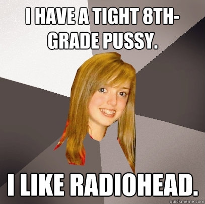 I have a tight 8th-grade pussy. I like Radiohead. - I have a tight 8th-grade pussy. I like Radiohead.  Musically Oblivious 8th Grader