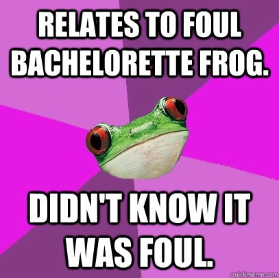 Relates to foul bachelorette frog.     Didn't know it was foul.   Foul Bachelorette Frog