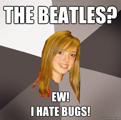 The Beatles? Ew! 
I hate bugs!  Musically Oblivious 8th Grader