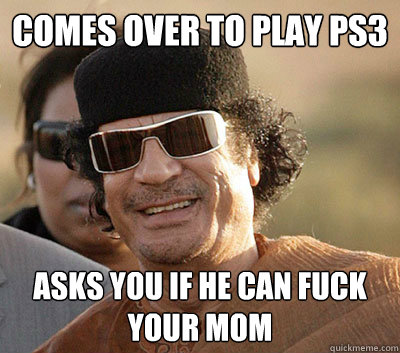 Comes over to play ps3 asks you if he can fuck your mom  Scumbag Gaddafi