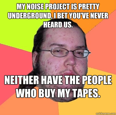 My noise project is pretty underground, I bet you've never heard us. Neither have the people who buy my tapes.  Butthurt Dweller