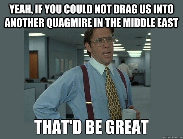 yeah, If you could not drag us into another quagmire in the middle east That'd be great  Office Space Lumbergh