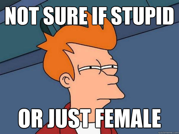 Not sure if stupid Or just female  Futurama Fry