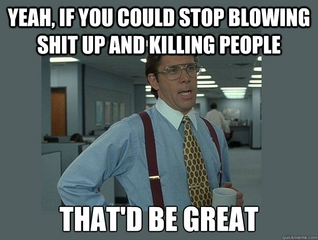 Yeah, If you could stop blowing shit up and killing people That'd be great  Office Space Lumbergh