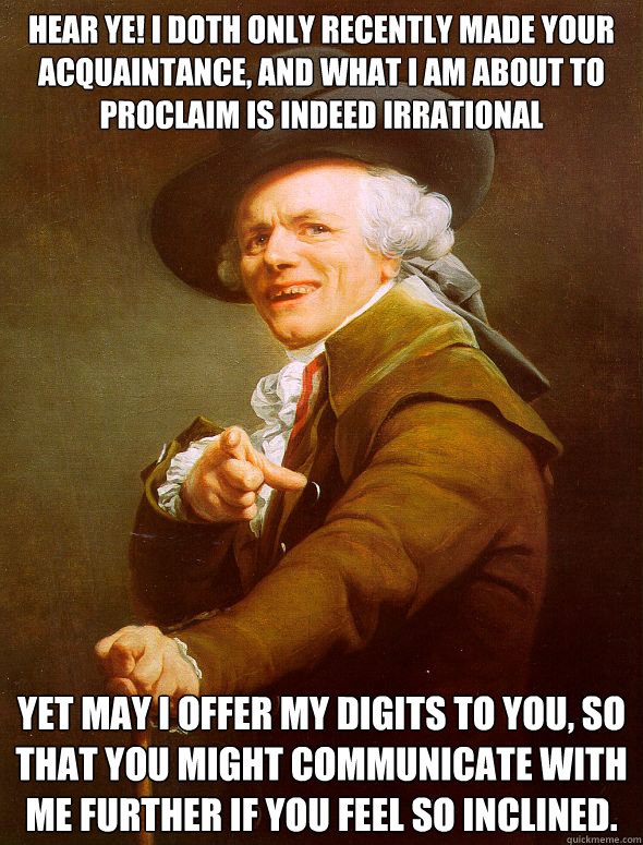 Hear ye! I doth only recently made your acquaintance, and what I am about to proclaim is indeed irrational Yet may I offer my digits to you, so that you might communicate with me further if you feel so inclined.  Joseph Ducreux