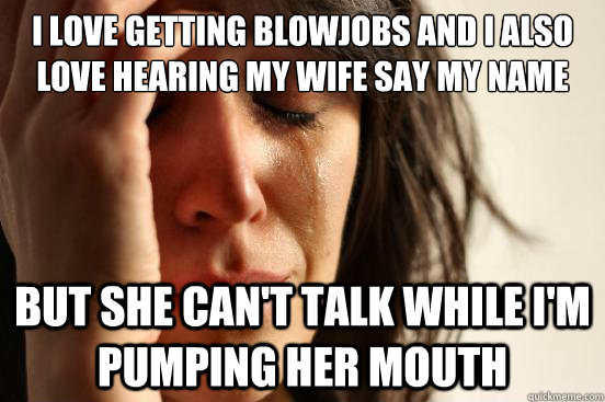 I love getting blowjobs and I also love hearing my wife say my name but she can't talk while I'm pumping her mouth - I love getting blowjobs and I also love hearing my wife say my name but she can't talk while I'm pumping her mouth  First World Problems