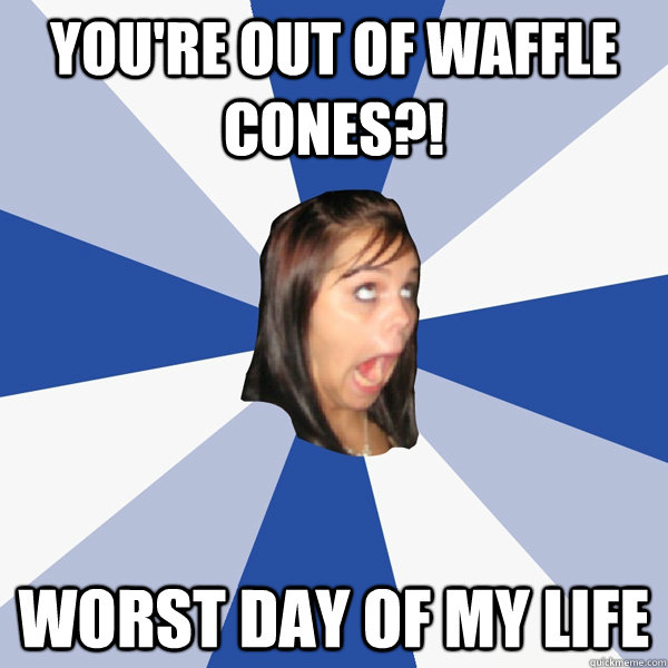 YOU're out of waffle cones?! worst day of my life  Annoying Facebook Girl