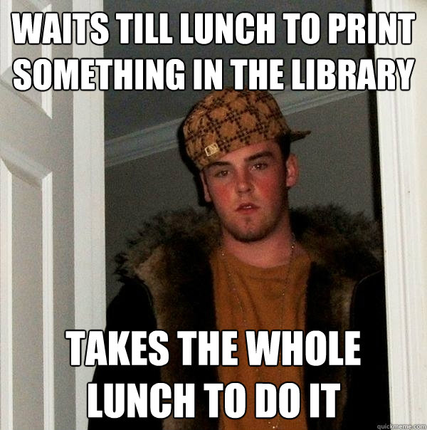 waits till lunch to print something in the library  takes the whole lunch to do it  Scumbag Steve