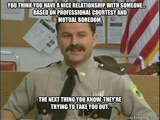 You think you have a nice relationship with someone... based on professional courtesy and mutual boredom. The next thing you know, they're trying to take you out. - You think you have a nice relationship with someone... based on professional courtesy and mutual boredom. The next thing you know, they're trying to take you out.  My meme