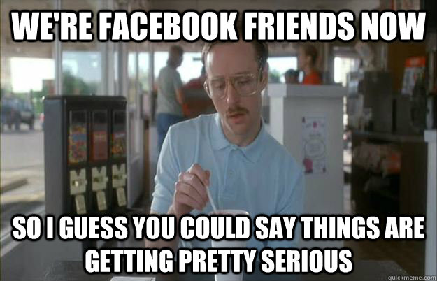 We're facebook friends now So I guess you could say things are getting pretty serious  Things are getting pretty serious