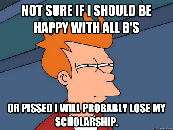 Not sure if I should be happy with all B's Or pissed I will probably lose my scholarship.  - Not sure if I should be happy with all B's Or pissed I will probably lose my scholarship.   Futurama Fry