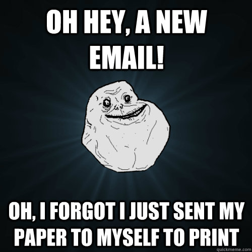 Oh hey, a new email! Oh, I forgot I just sent my paper to myself to print  Forever Alone