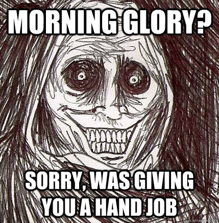 morning glory? sorry, was giving you a hand job  Horrifying Houseguest