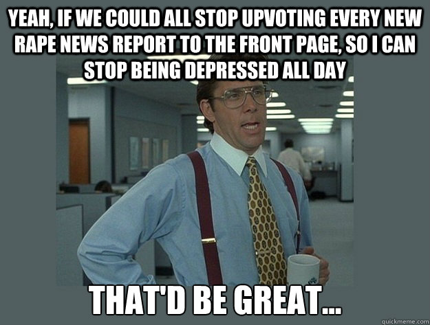 Yeah, if we could all stop upvoting every new rape news report to the front page, so I can stop being depressed all day That'd be great...  Office Space Lumbergh