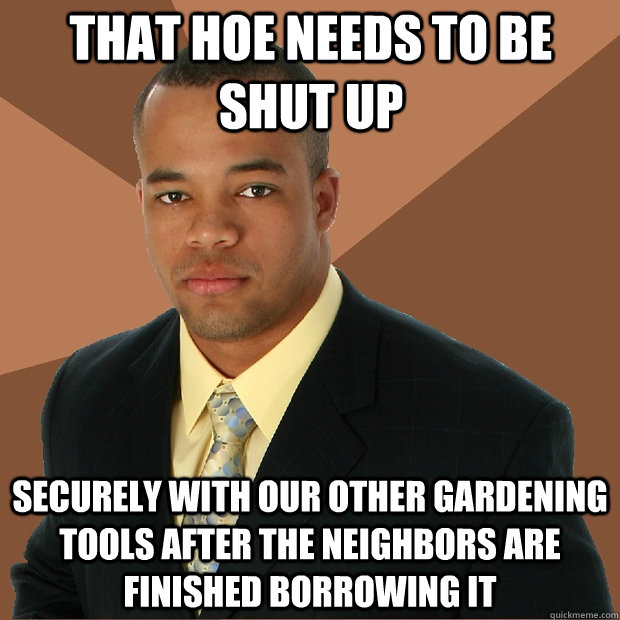 that hoe needs to be shut up securely with our other gardening tools after the neighbors are finished borrowing it   Successful Black Man