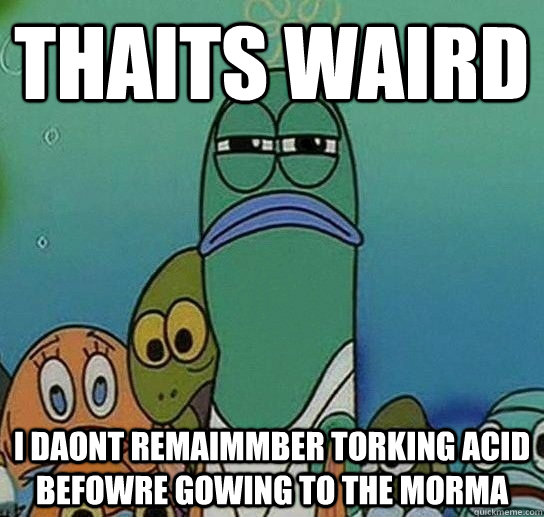 THAITS WAIRD I DAONT REMAIMMBER TORKING ACID BEFOWRE GOWinG TO THE MORMA  Serious fish SpongeBob