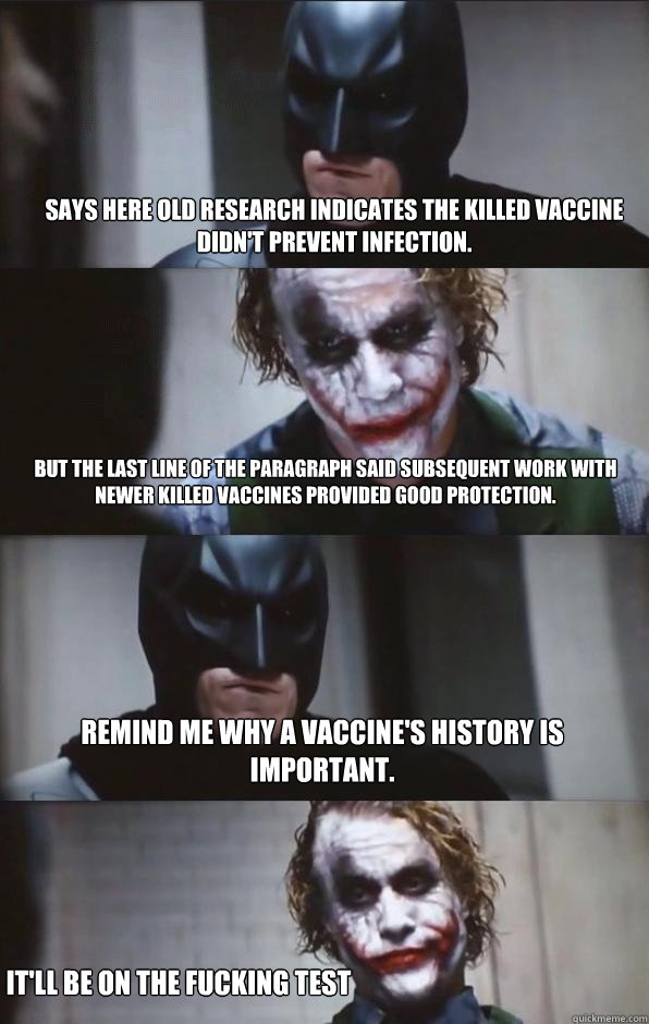 Says here old research indicates the killed vaccine didn't prevent infection.  But the last line of the paragraph said subsequent work with newer killed vaccines provided good protection. Remind me why a vaccine's history is important. It'll be on the fuc - Says here old research indicates the killed vaccine didn't prevent infection.  But the last line of the paragraph said subsequent work with newer killed vaccines provided good protection. Remind me why a vaccine's history is important. It'll be on the fuc  Batman Panel