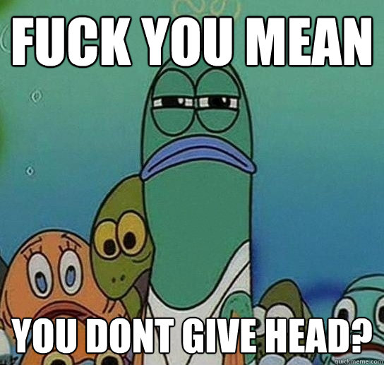 Fuck YOU MEAN YOU DONT GIVE HEAD?  Serious fish SpongeBob