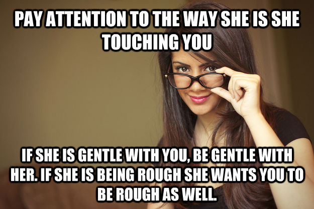 PAY ATTENTION TO THE WAY SHE IS SHE TOUCHING YOU IF SHE IS GENTLE WITH YOU, BE GENTLE WITH HER. IF SHE IS BEING ROUGH SHE WANTS YOU TO BE ROUGH AS WELL.  Actual Sexual Advice Girl