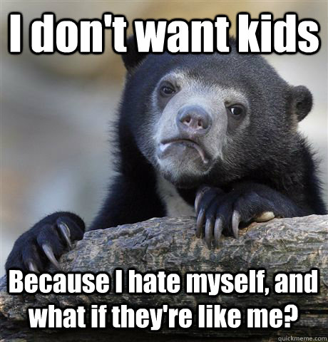 I don't want kids Because I hate myself, and what if they're like me?  Confession Bear