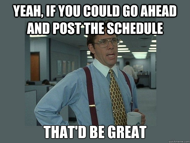 Yeah, if you could go ahead and post the schedule That'd be great  Office Space Lumbergh