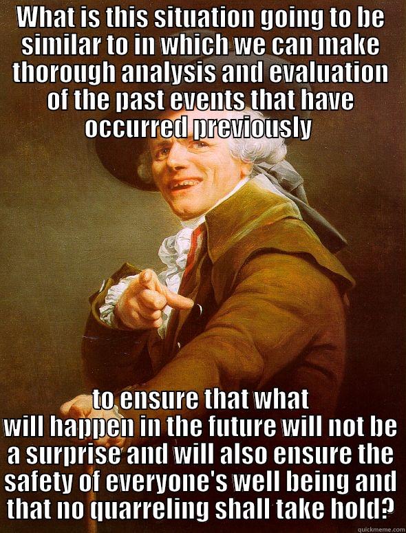 WHAT IS THIS SITUATION GOING TO BE SIMILAR TO IN WHICH WE CAN MAKE THOROUGH ANALYSIS AND EVALUATION OF THE PAST EVENTS THAT HAVE OCCURRED PREVIOUSLY  TO ENSURE THAT WHAT WILL HAPPEN IN THE FUTURE WILL NOT BE A SURPRISE AND WILL ALSO ENSURE THE SAFETY OF EVERYONE'S WELL BEING AND THAT NO QUARRELING SHALL TAKE HOLD? Joseph Ducreux