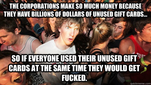 The corporations make so much money because they have billions of dollars of unused gift cards... so if everyone used their unused gift cards at the same time they would get fucked.  Sudden Clarity Clarence