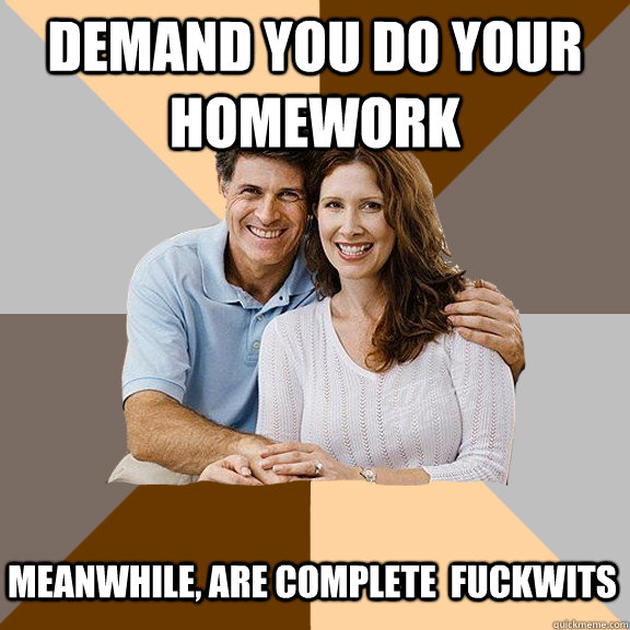 Demand you do your homework meanwhile, are complete  fuckwits  Scumbag Parents