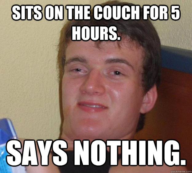 Sits on the couch for 5 hours. Says nothing.  10 Guy