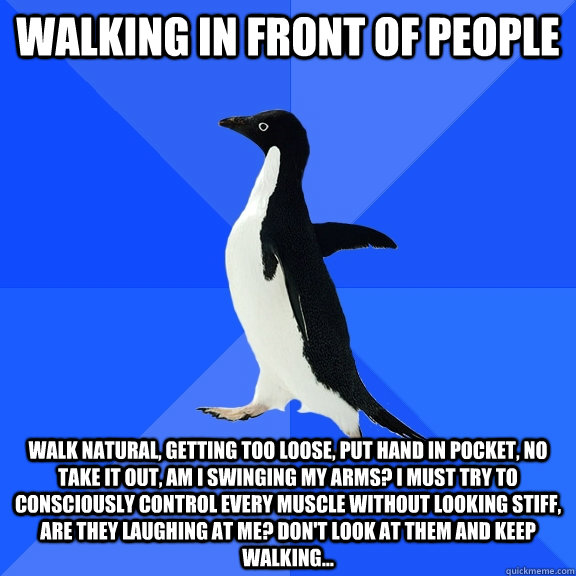 Walking in front of people Walk natural, getting too loose, put hand in pocket, no take it out, am i swinging my arms? i must try to consciously control every muscle without looking stiff, are they laughing at me? don't look at them and keep walking... - Walking in front of people Walk natural, getting too loose, put hand in pocket, no take it out, am i swinging my arms? i must try to consciously control every muscle without looking stiff, are they laughing at me? don't look at them and keep walking...  Socially Awkward Penguin