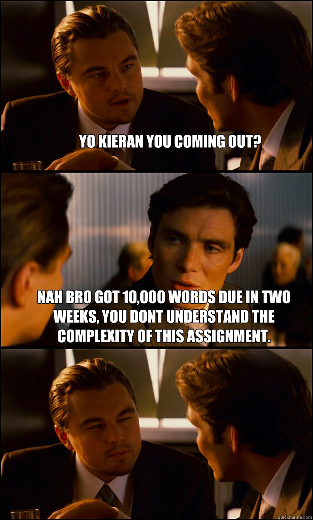 Yo kieran you coming out? Nah bro got 10,000 words due in two weeks, you dont understand the complexity of this assignment.   Inception