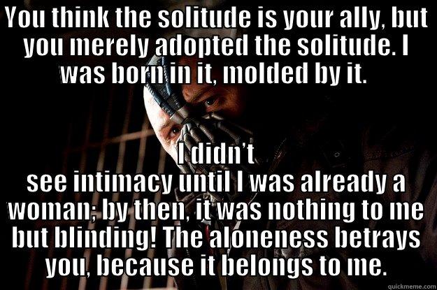 YOU THINK THE SOLITUDE IS YOUR ALLY, BUT YOU MERELY ADOPTED THE SOLITUDE. I WAS BORN IN IT, MOLDED BY IT.  I DIDN’T SEE INTIMACY UNTIL I WAS ALREADY A WOMAN; BY THEN, IT WAS NOTHING TO ME BUT BLINDING! THE ALONENESS BETRAYS YOU, BECAUSE IT BELONGS TO ME. Angry Bane