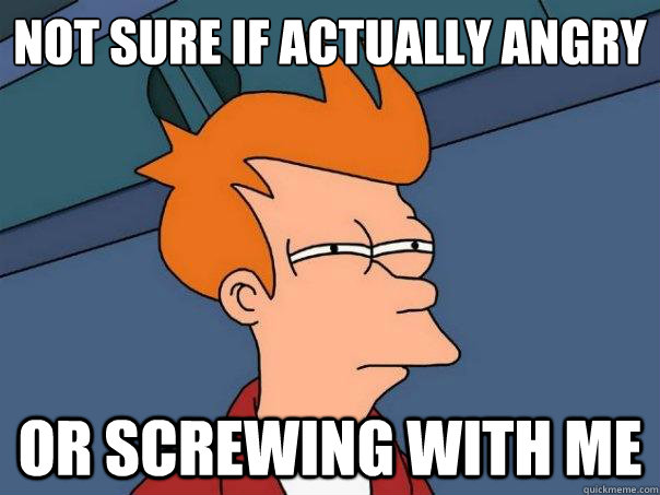 Not sure if actually angry Or screwing with me  Futurama Fry