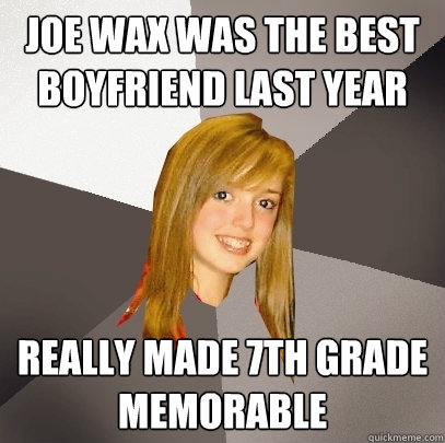 Joe Wax was the best boyfriend last year Really made 7th grade memorable  Musically Oblivious 8th Grader