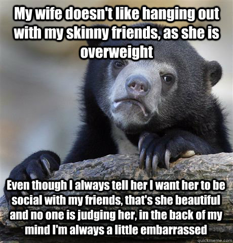 My wife doesn't like hanging out with my skinny friends, as she is overweight Even though I always tell her I want her to be social with my friends, that's she beautiful and no one is judging her, in the back of my mind I'm always a little embarrassed  Confession Bear