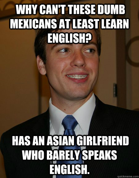  Why can't these dumb Mexicans at least learn English?  Has an asian girlfriend who barely speaks english.  College Republican