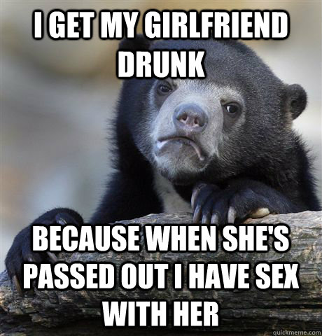 I get my girlfriend drunk Because when she's passed out i have sex with her  Confession Bear