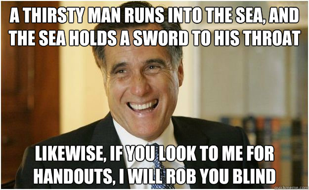 A thirsty man runs into the sea, and the sea holds a sword to his throat Likewise, if you look to me for handouts, I will rob you blind  Mitt Romney