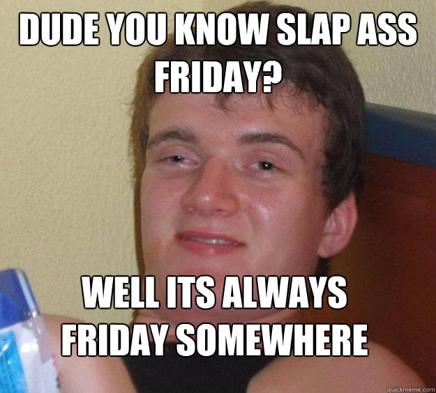 DUDE YOU KNOW SLAP ASS FRIDAY? WELL ITS ALWAYS FRIDAY SOMEWHERE
 - DUDE YOU KNOW SLAP ASS FRIDAY? WELL ITS ALWAYS FRIDAY SOMEWHERE
  10 Guy