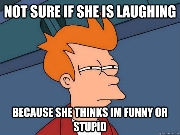 not sure if she is laughing   because she thinks im funny or stupid  Futurama Fry