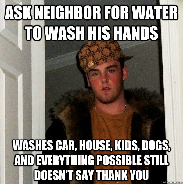 Ask neighbor for water to wash his hands washes car, house, kids, dogs, and everything possible still doesn't say thank You  Scumbag Steve