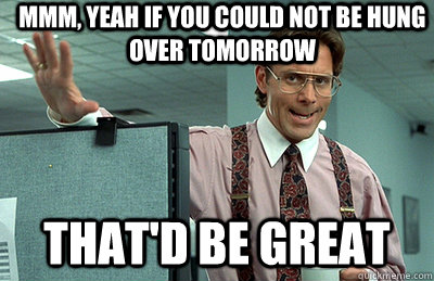 Mmm, yeah if you could not be hung over tomorrow  that'd be great  Office Space