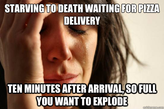 Starving to death waiting for pizza delivery Ten minutes after arrival, so full you want to explode   First World Problems